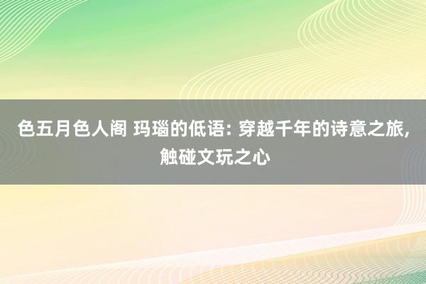 色五月色人阁 玛瑙的低语: 穿越千年的诗意之旅， 触碰文玩之心