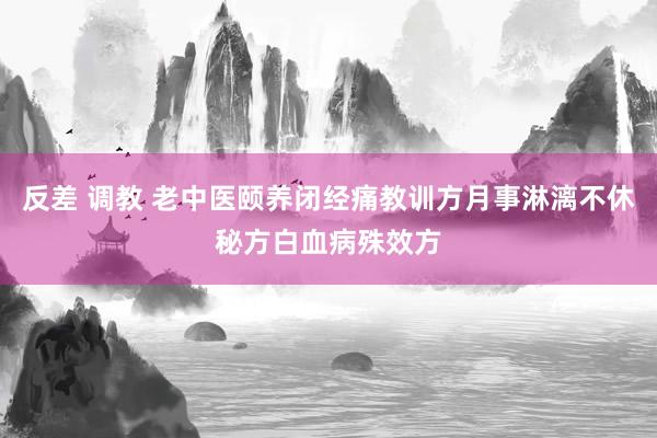 反差 调教 老中医颐养闭经痛教训方月事淋漓不休秘方白血病殊效方