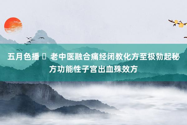 五月色播 ​老中医融合痛经闭教化方至极勃起秘方功能性子宫出血殊效方