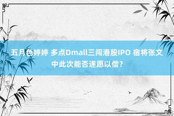 五月色婷婷 多点Dmall三闯港股IPO 宿将张文中此次能否遂愿以偿？