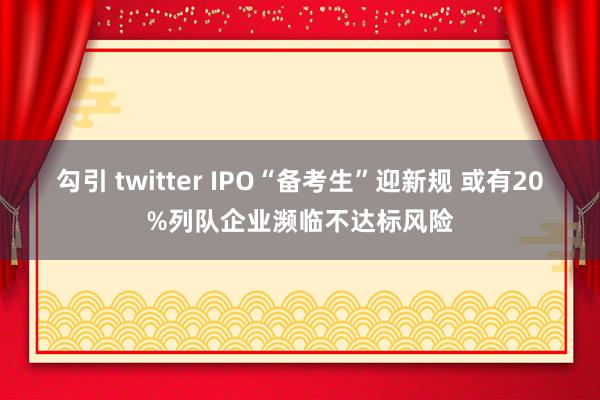 勾引 twitter IPO“备考生”迎新规 或有20%列队企业濒临不达标风险