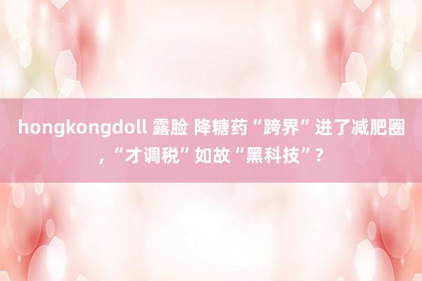 hongkongdoll 露脸 降糖药“跨界”进了减肥圈， “才调税”如故“黑科技”?