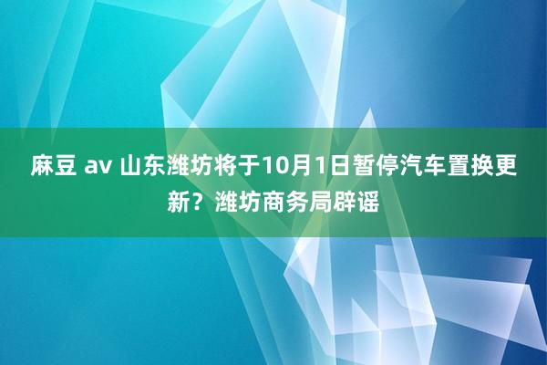 麻豆 av 山东潍坊将于10月1日暂停汽车置换更新？潍坊商务局辟谣