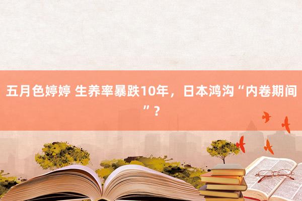 五月色婷婷 生养率暴跌10年，日本鸿沟“内卷期间”？