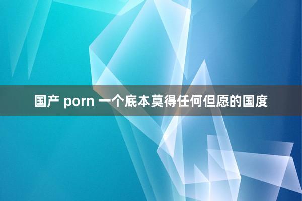 国产 porn 一个底本莫得任何但愿的国度