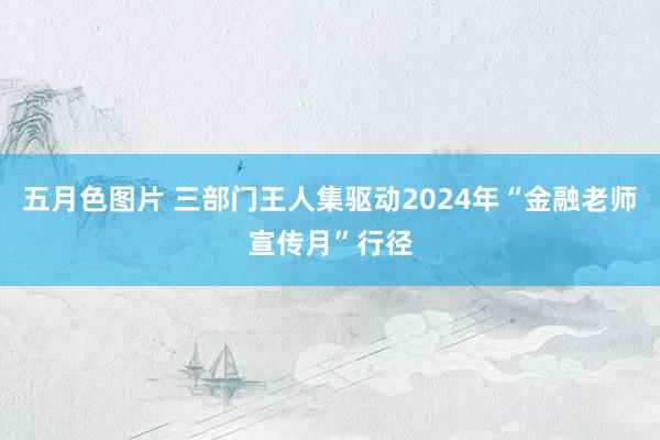 五月色图片 三部门王人集驱动2024年“金融老师宣传月”行径