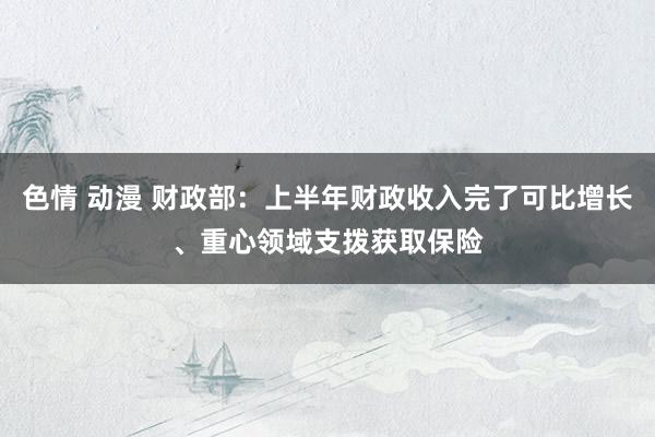 色情 动漫 财政部：上半年财政收入完了可比增长、重心领域支拨获取保险