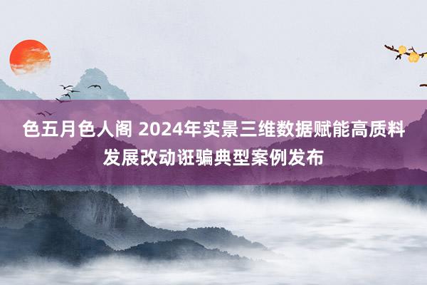 色五月色人阁 2024年实景三维数据赋能高质料发展改动诳骗典型案例发布