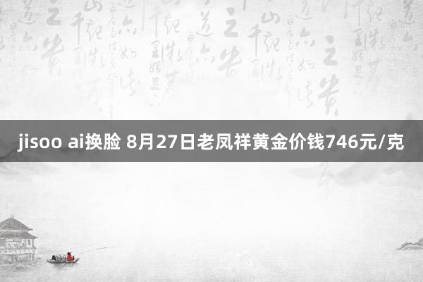 jisoo ai换脸 8月27日老凤祥黄金价钱746元/克