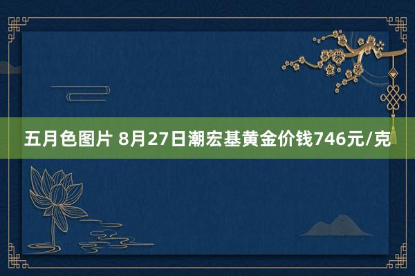 五月色图片 8月27日潮宏基黄金价钱746元/克