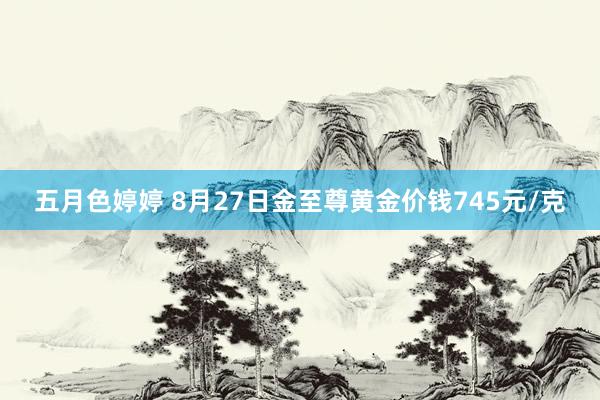 五月色婷婷 8月27日金至尊黄金价钱745元/克