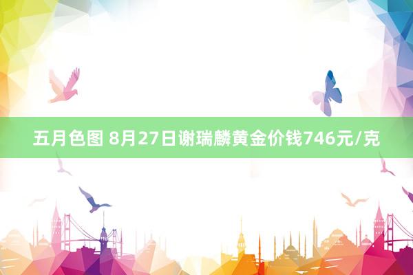 五月色图 8月27日谢瑞麟黄金价钱746元/克