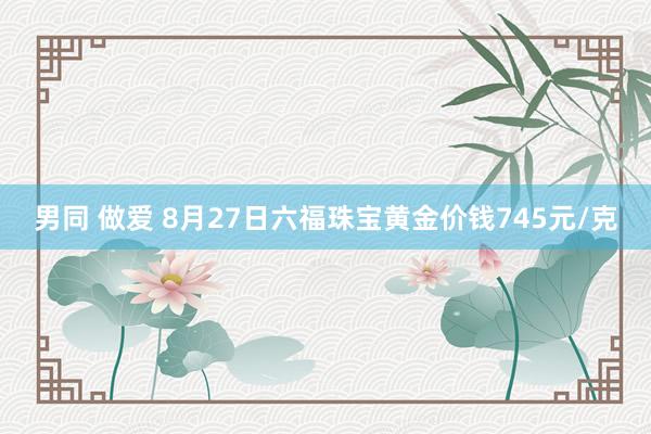 男同 做爱 8月27日六福珠宝黄金价钱745元/克