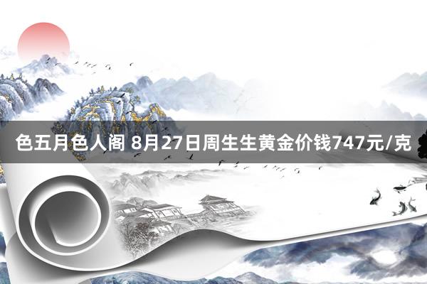 色五月色人阁 8月27日周生生黄金价钱747元/克