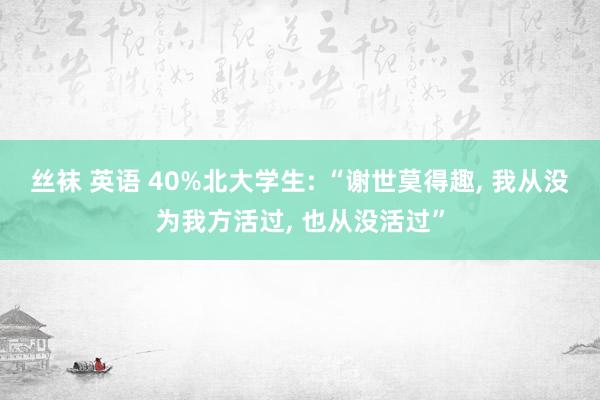 丝袜 英语 40%北大学生: “谢世莫得趣， 我从没为我方活过， 也从没活过”