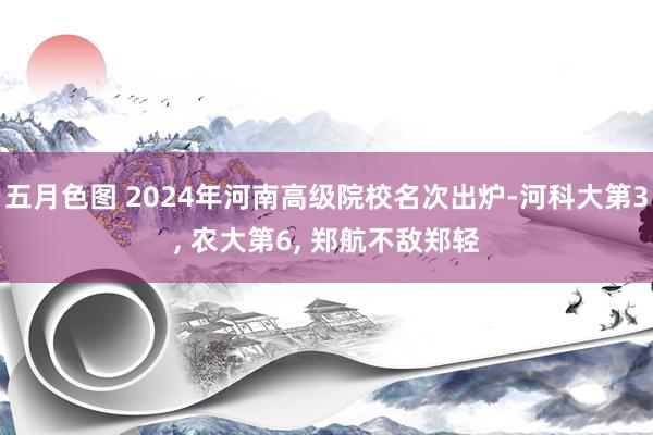 五月色图 2024年河南高级院校名次出炉-河科大第3， 农大第6， 郑航不敌郑轻