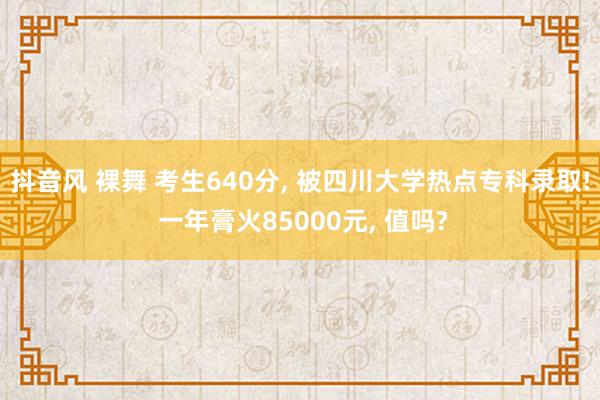 抖音风 裸舞 考生640分， 被四川大学热点专科录取! 一年膏火85000元， 值吗?