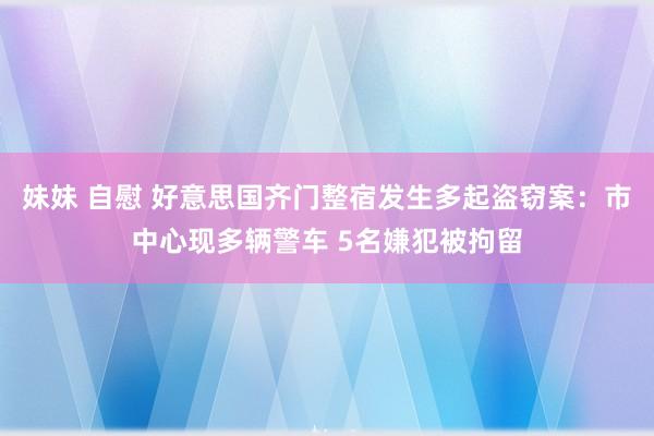 妹妹 自慰 好意思国齐门整宿发生多起盗窃案：市中心现多辆警车 5名嫌犯被拘留