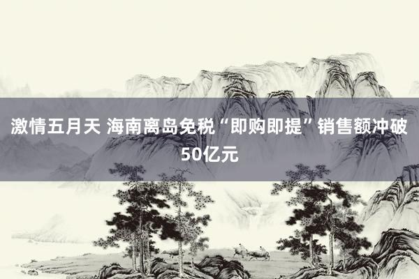 激情五月天 海南离岛免税“即购即提”销售额冲破50亿元