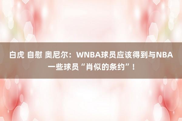 白虎 自慰 奥尼尔：WNBA球员应该得到与NBA一些球员“肖似的条约”！