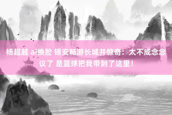 杨超越 ai换脸 锡安畅游长城并惊奇：太不成念念议了 是篮球把我带到了这里！