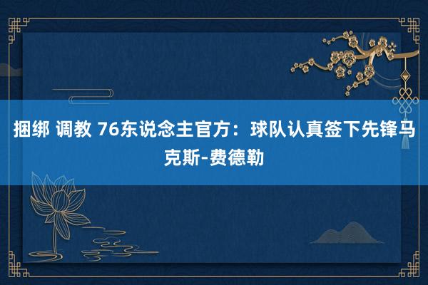 捆绑 调教 76东说念主官方：球队认真签下先锋马克斯-费德勒