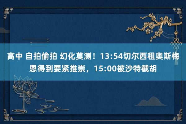 高中 自拍偷拍 幻化莫测！13:54切尔西租奥斯梅恩得到要紧推崇，15:00被沙特截胡