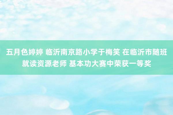 五月色婷婷 临沂南京路小学于梅笑 在临沂市随班就读资源老师 基本功大赛中荣获一等奖