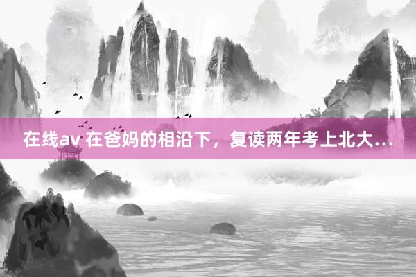 在线av 在爸妈的相沿下，复读两年考上北大…