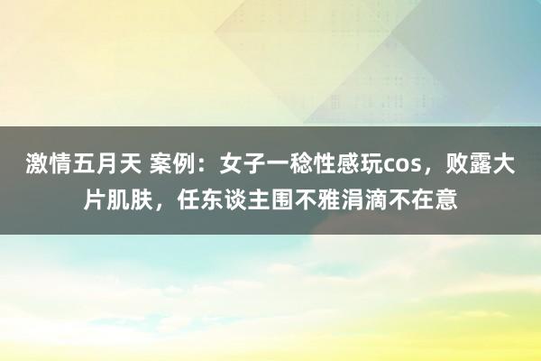 激情五月天 案例：女子一稔性感玩cos，败露大片肌肤，任东谈主围不雅涓滴不在意