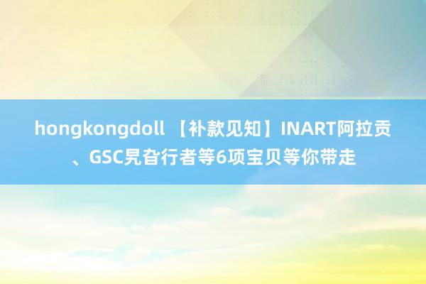 hongkongdoll 【补款见知】INART阿拉贡、GSC旯旮行者等6项宝贝等你带走