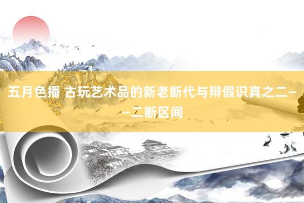 五月色播 古玩艺术品的新老断代与辩假识真之二——二断区间