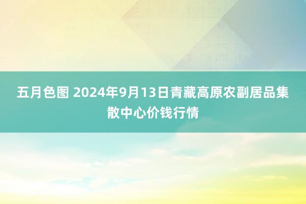 五月色图 2024年9月13日青藏高原农副居品集散中心价钱行情