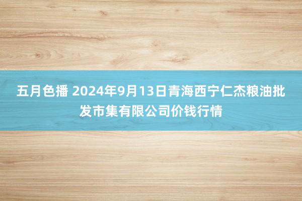 五月色播 2024年9月13日青海西宁仁杰粮油批发市集有限公司价钱行情