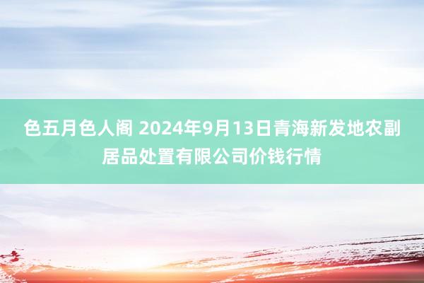 色五月色人阁 2024年9月13日青海新发地农副居品处置有限公司价钱行情