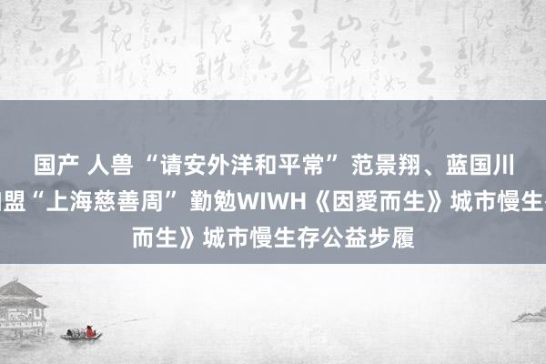 国产 人兽 “请安外洋和平常” 范景翔、蓝国川、汪黎苏加盟“上海慈善周” 勤勉WIWH《因愛而生》城市慢生存公益步履