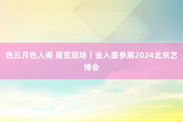 色五月色人阁 展览现场｜金入墨参展2024北京艺博会