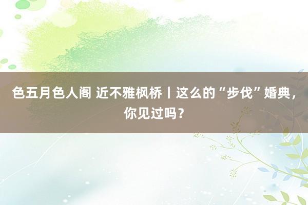 色五月色人阁 近不雅枫桥丨这么的“步伐”婚典，你见过吗？