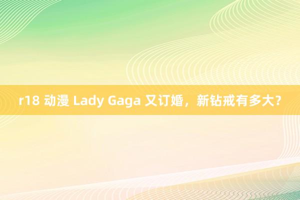 r18 动漫 Lady Gaga 又订婚，新钻戒有多大？