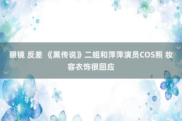 眼镜 反差 《黑传说》二姐和萍萍演员COS照 妆容衣饰很回应