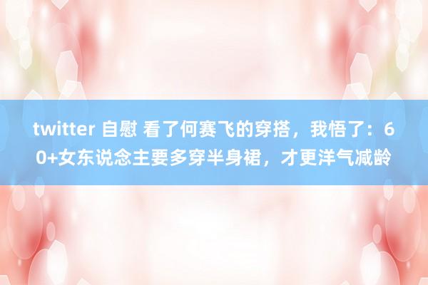 twitter 自慰 看了何赛飞的穿搭，我悟了：60+女东说念主要多穿半身裙，才更洋气减龄