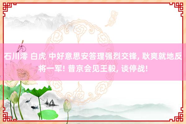 石川澪 白虎 中好意思安答理强烈交锋， 耿爽就地反将一军! 普京会见王毅， 谈停战!