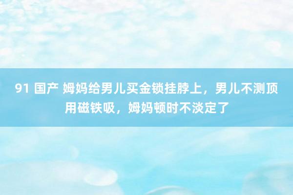 91 国产 姆妈给男儿买金锁挂脖上，男儿不测顶用磁铁吸，姆妈顿时不淡定了