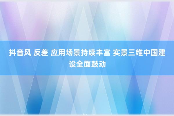 抖音风 反差 应用场景持续丰富 实景三维中国建设全面鼓动