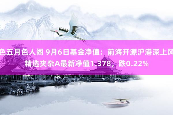 色五月色人阁 9月6日基金净值：前海开源沪港深上风精选夹杂A最新净值1.378，跌0.22%