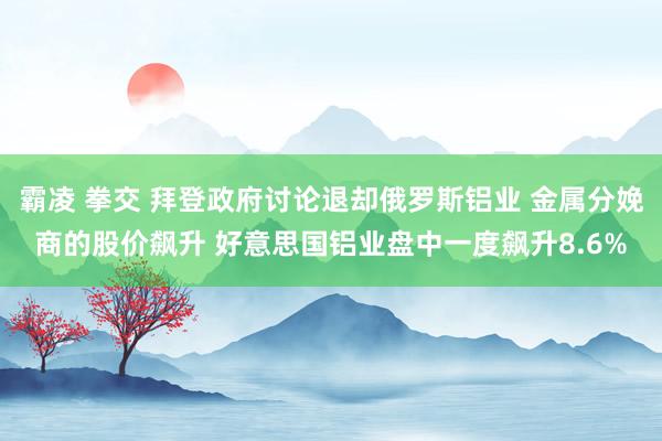 霸凌 拳交 拜登政府讨论退却俄罗斯铝业 金属分娩商的股价飙升 好意思国铝业盘中一度飙升8.6%