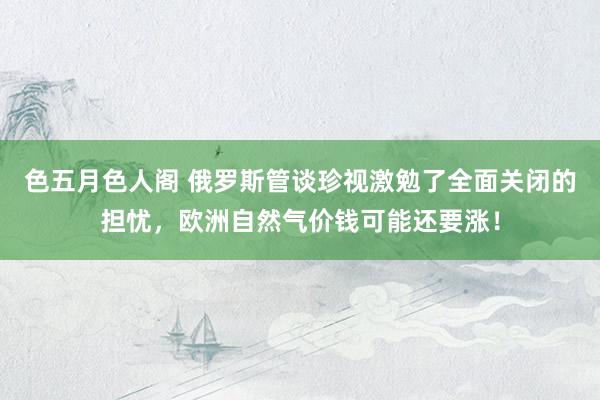 色五月色人阁 俄罗斯管谈珍视激勉了全面关闭的担忧，欧洲自然气价钱可能还要涨！