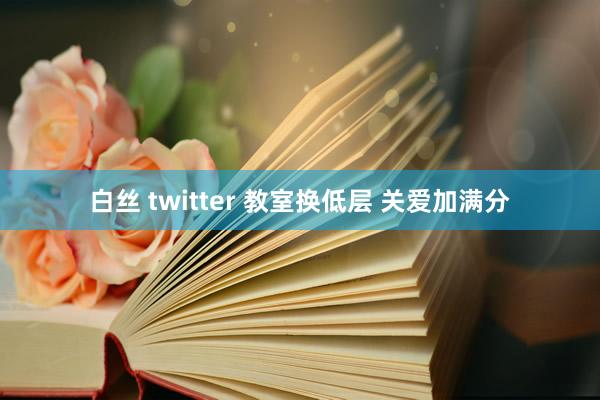 白丝 twitter 教室换低层 关爱加满分