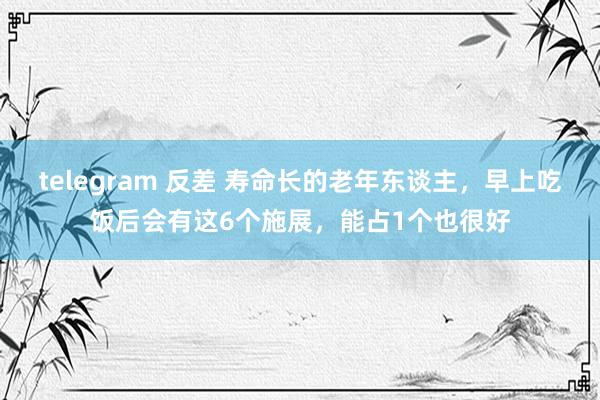 telegram 反差 寿命长的老年东谈主，早上吃饭后会有这6个施展，能占1个也很好