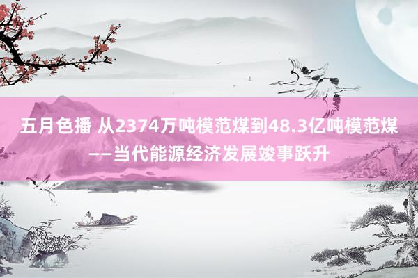 五月色播 从2374万吨模范煤到48.3亿吨模范煤——当代能源经济发展竣事跃升